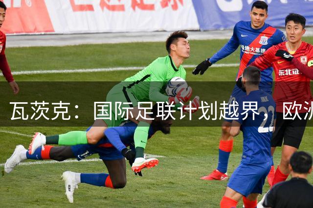 瓦茨克：国际足联计划越界，欧洲足坛该团结反对